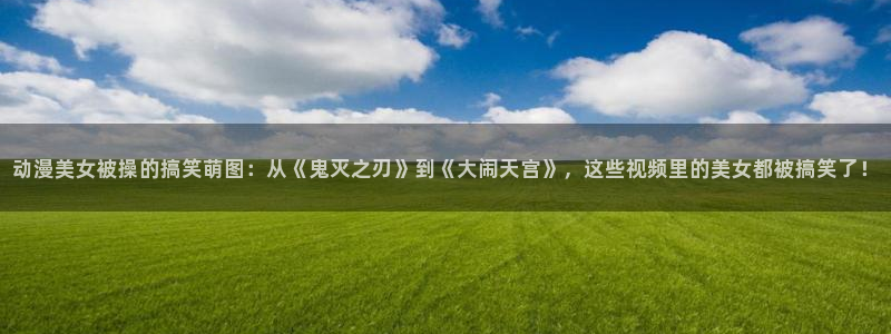 动漫天堂从哪下载安装：动漫美女被操的搞笑萌图：从《鬼灭之刃》到《大闹天宫》，这些视频里的美女都被搞笑了！