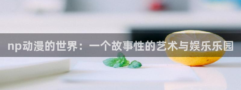 内地动漫天堂：np动漫的世界：一个故事性的艺术与娱乐乐园