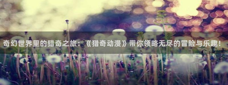 动漫天堂软件：奇幻世界里的猎奇之旅：《猎奇动漫》带你领略无尽的冒险与乐趣！
